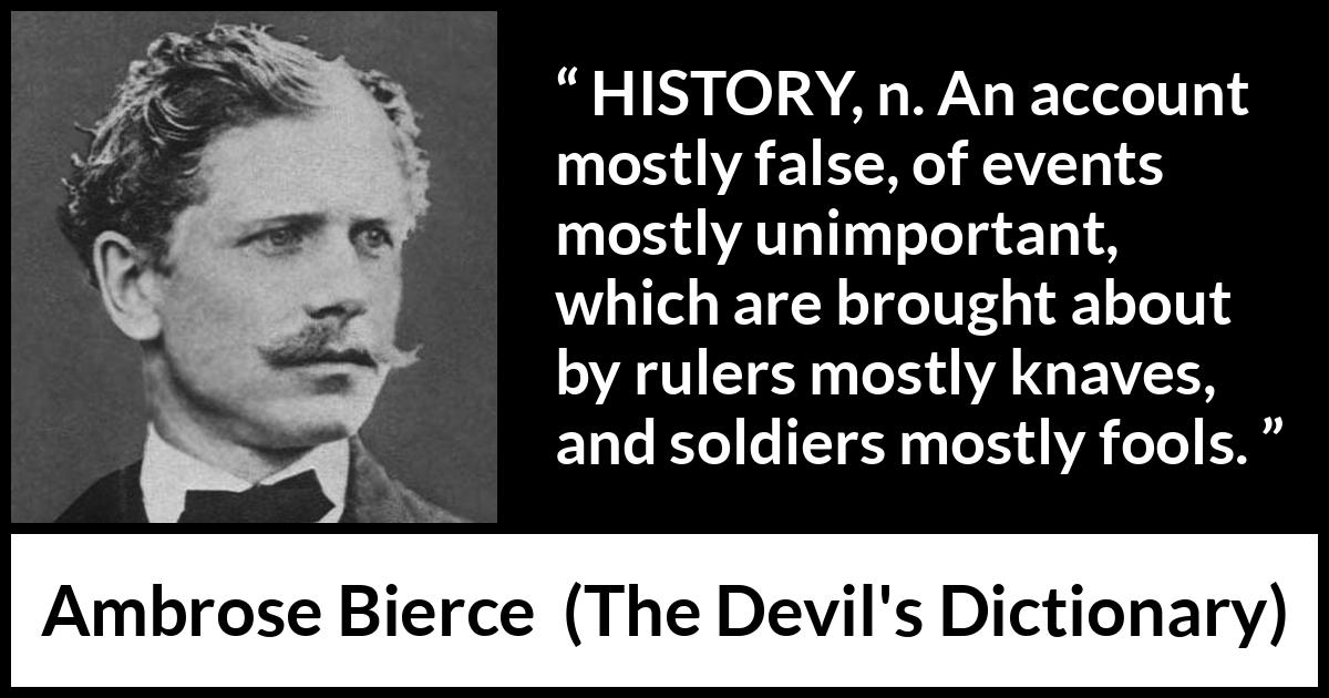 Ambrose Bierce quote about history from The Devil's Dictionary - HISTORY, n. An account mostly false, of events mostly unimportant, which are brought about by rulers mostly knaves, and soldiers mostly fools.