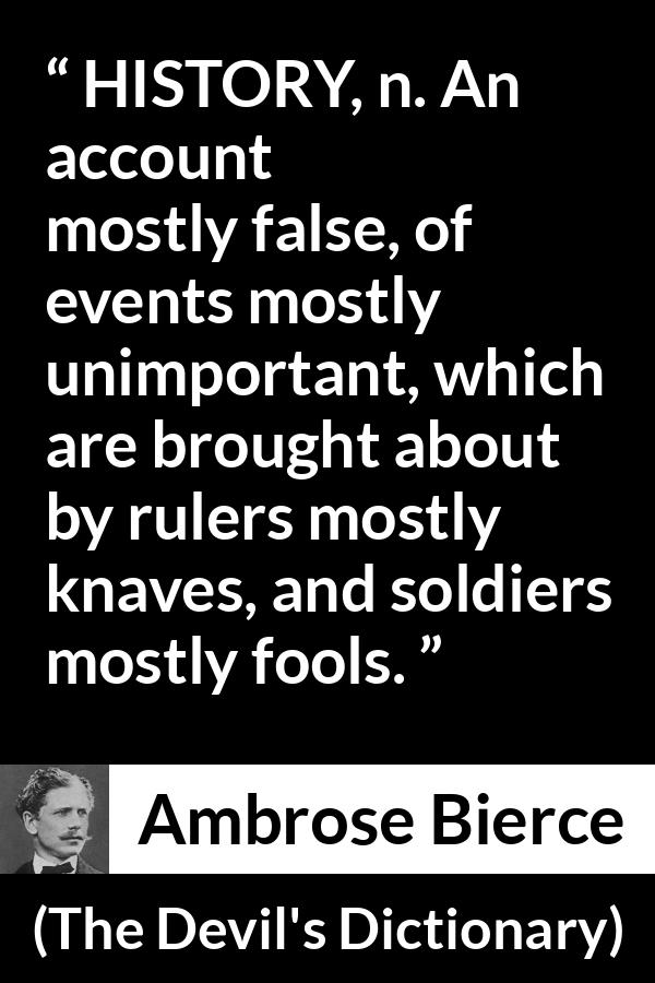 Ambrose Bierce quote about history from The Devil's Dictionary - HISTORY, n. An account mostly false, of events mostly unimportant, which are brought about by rulers mostly knaves, and soldiers mostly fools.