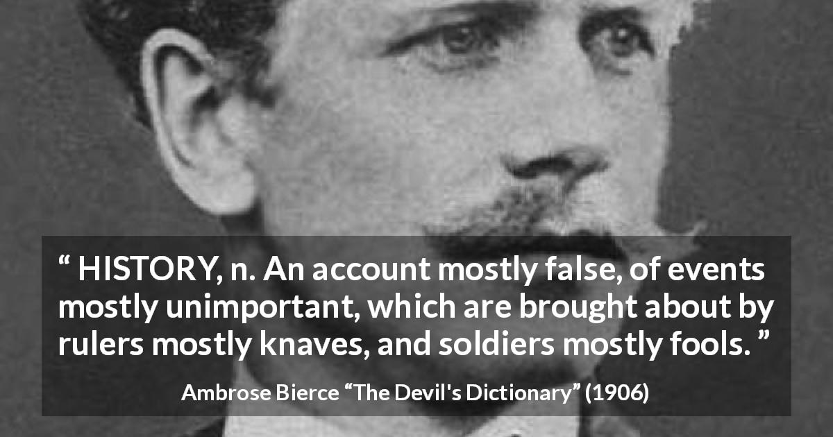 Ambrose Bierce quote about history from The Devil's Dictionary - HISTORY, n. An account mostly false, of events mostly unimportant, which are brought about by rulers mostly knaves, and soldiers mostly fools.