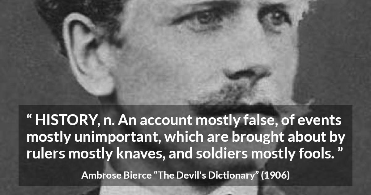 Ambrose Bierce quote about history from The Devil's Dictionary - HISTORY, n. An account mostly false, of events mostly unimportant, which are brought about by rulers mostly knaves, and soldiers mostly fools.