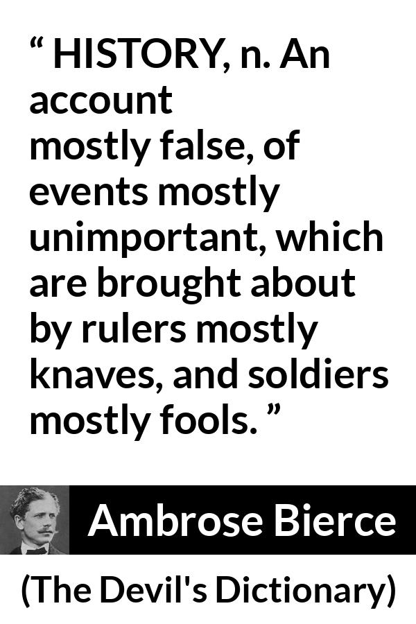 Ambrose Bierce quote about history from The Devil's Dictionary - HISTORY, n. An account mostly false, of events mostly unimportant, which are brought about by rulers mostly knaves, and soldiers mostly fools.