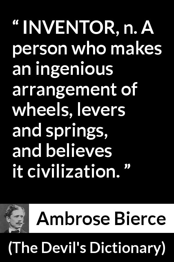 Ambrose Bierce quote about invention from The Devil's Dictionary - INVENTOR, n. A person who makes an ingenious arrangement of wheels, levers and springs, and believes it civilization.