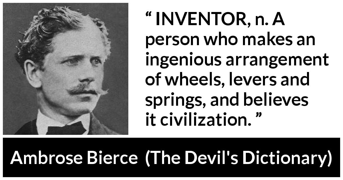 Ambrose Bierce quote about invention from The Devil's Dictionary - INVENTOR, n. A person who makes an ingenious arrangement of wheels, levers and springs, and believes it civilization.