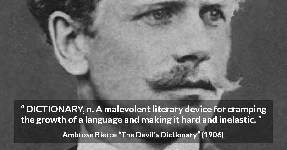 Ambrose Bierce quote about language from The Devil's Dictionary - DICTIONARY, n. A malevolent literary device for cramping the growth of a language and making it hard and inelastic.