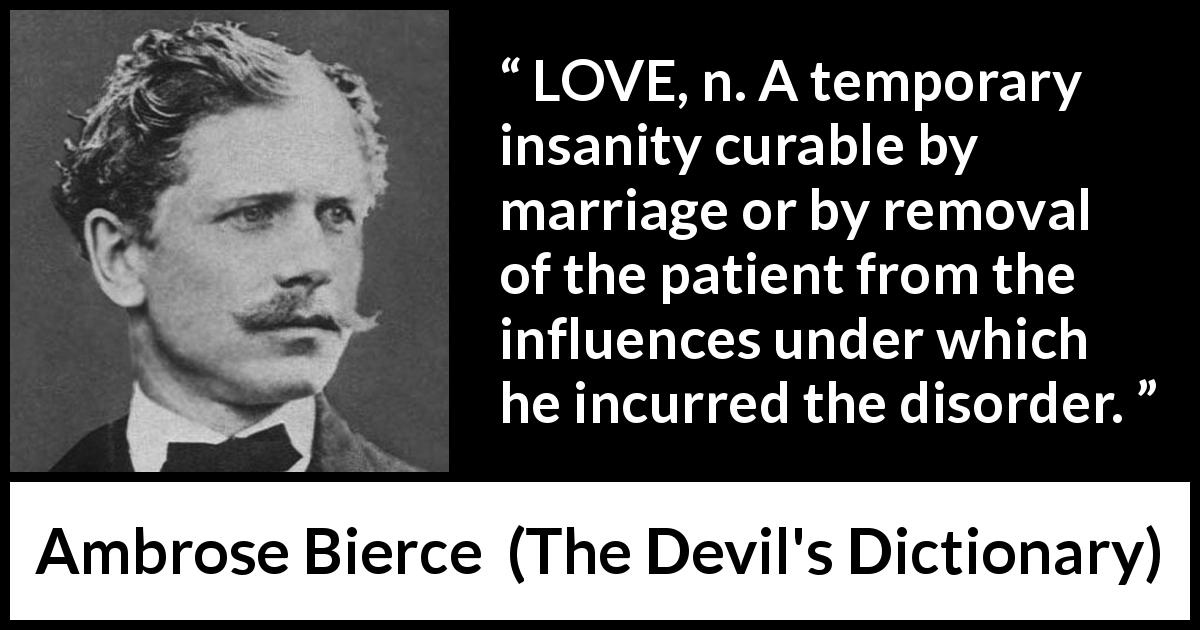Ambrose Bierce quote about love from The Devil's Dictionary - LOVE, n. A temporary insanity curable by marriage or by removal of the patient from the influences under which he incurred the disorder.