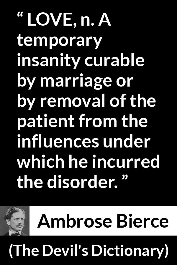 Ambrose Bierce quote about love from The Devil's Dictionary - LOVE, n. A temporary insanity curable by marriage or by removal of the patient from the influences under which he incurred the disorder.