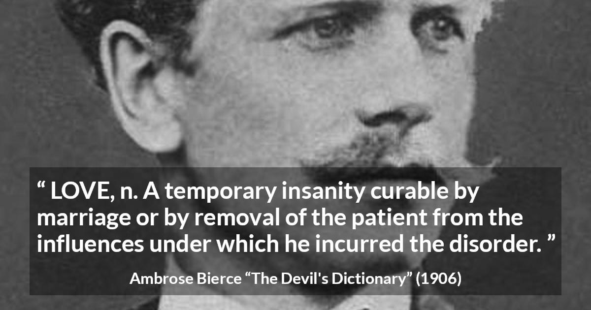 Ambrose Bierce quote about love from The Devil's Dictionary - LOVE, n. A temporary insanity curable by marriage or by removal of the patient from the influences under which he incurred the disorder.