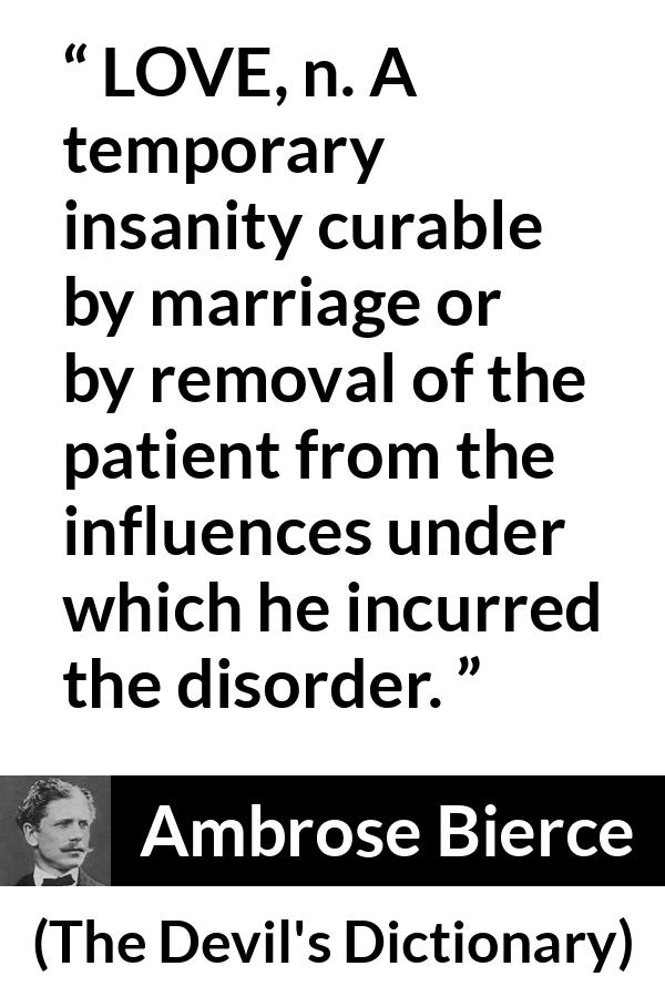 Ambrose Bierce quote about love from The Devil's Dictionary - LOVE, n. A temporary insanity curable by marriage or by removal of the patient from the influences under which he incurred the disorder.