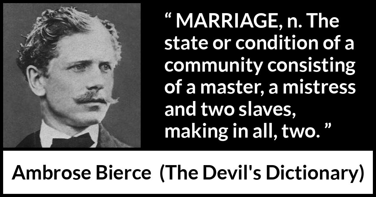 Ambrose Bierce quote about marriage from The Devil's Dictionary - MARRIAGE, n. The state or condition of a community consisting of a master, a mistress and two slaves, making in all, two.