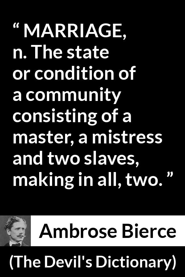 Ambrose Bierce quote about marriage from The Devil's Dictionary - MARRIAGE, n. The state or condition of a community consisting of a master, a mistress and two slaves, making in all, two.