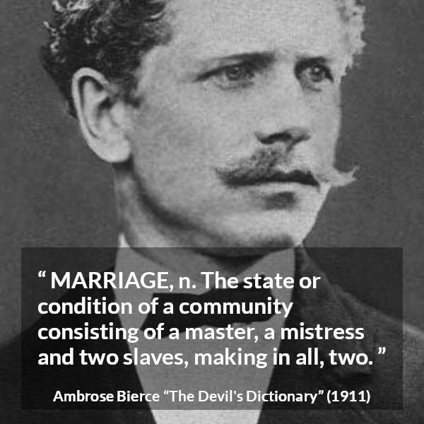 Ambrose Bierce quote about marriage from The Devil's Dictionary - MARRIAGE, n. The state or condition of a community consisting of a master, a mistress and two slaves, making in all, two.