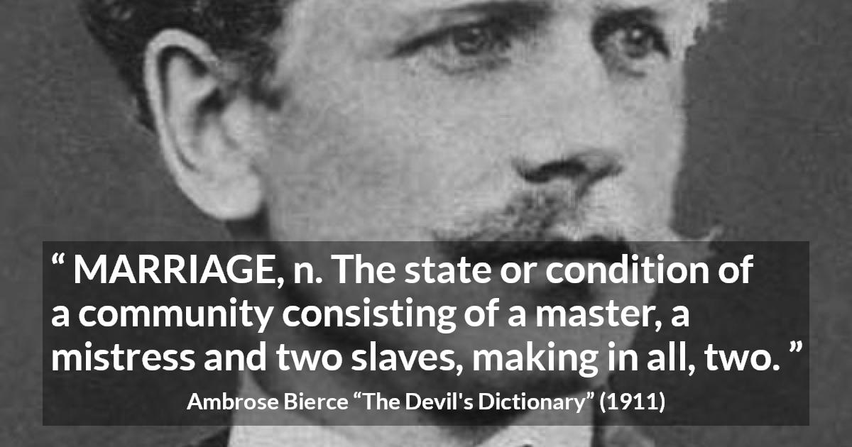 Ambrose Bierce quote about marriage from The Devil's Dictionary - MARRIAGE, n. The state or condition of a community consisting of a master, a mistress and two slaves, making in all, two.