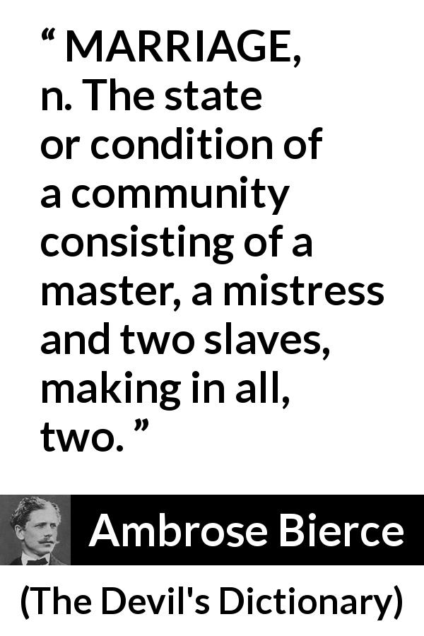 Ambrose Bierce quote about marriage from The Devil's Dictionary - MARRIAGE, n. The state or condition of a community consisting of a master, a mistress and two slaves, making in all, two.