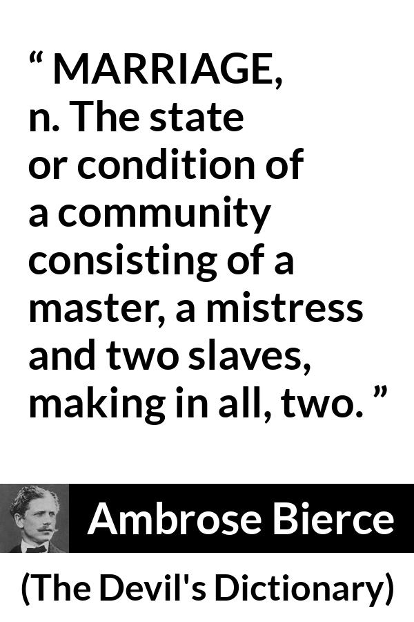 Ambrose Bierce quote about marriage from The Devil's Dictionary - MARRIAGE, n. The state or condition of a community consisting of a master, a mistress and two slaves, making in all, two.