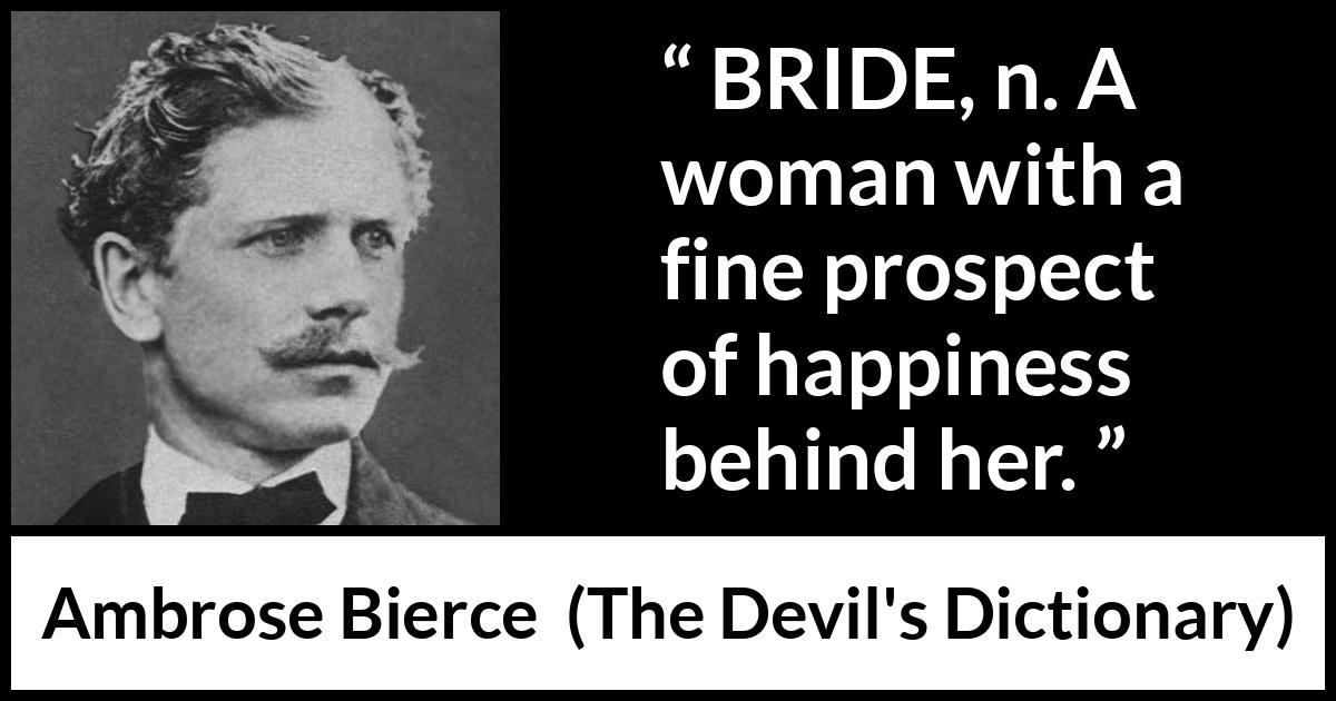 Ambrose Bierce quote about marriage from The Devil's Dictionary (1911) Ambrose Bierce quote about marriage from The Devil's Dictionary (1911) - BRIDE, n. A woman with a fine prospect of happiness behind her.