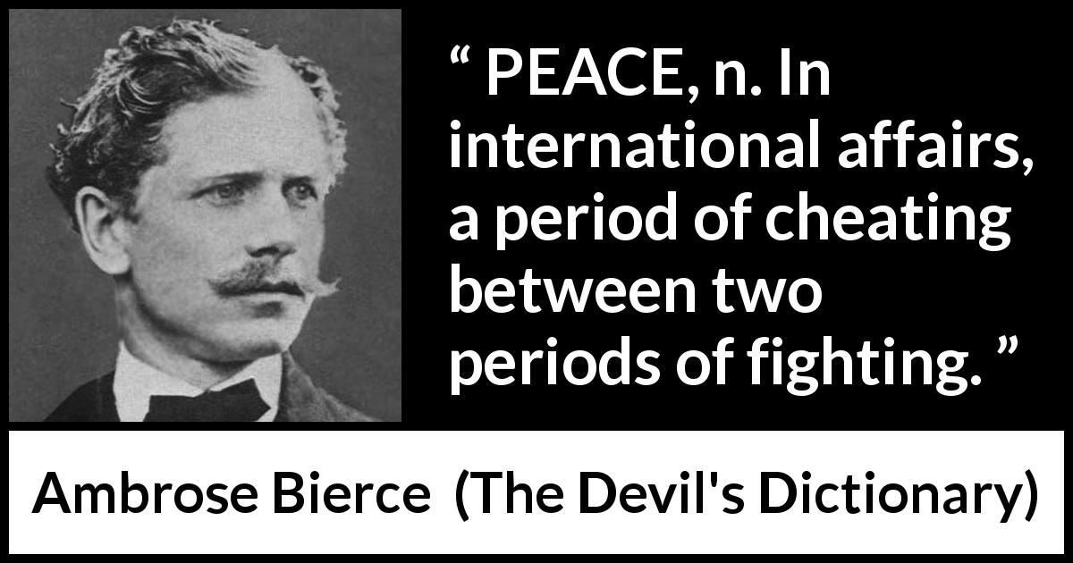 Ambrose Bierce quote about peace from The Devil's Dictionary - PEACE, n. In international affairs, a period of cheating between two periods of fighting.