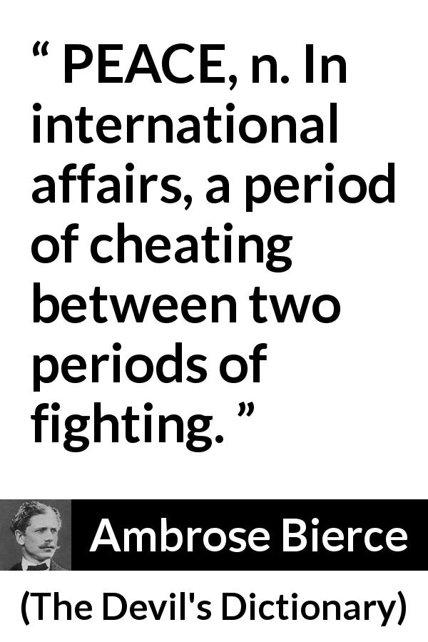 Ambrose Bierce quote about peace from The Devil's Dictionary - PEACE, n. In international affairs, a period of cheating between two periods of fighting.