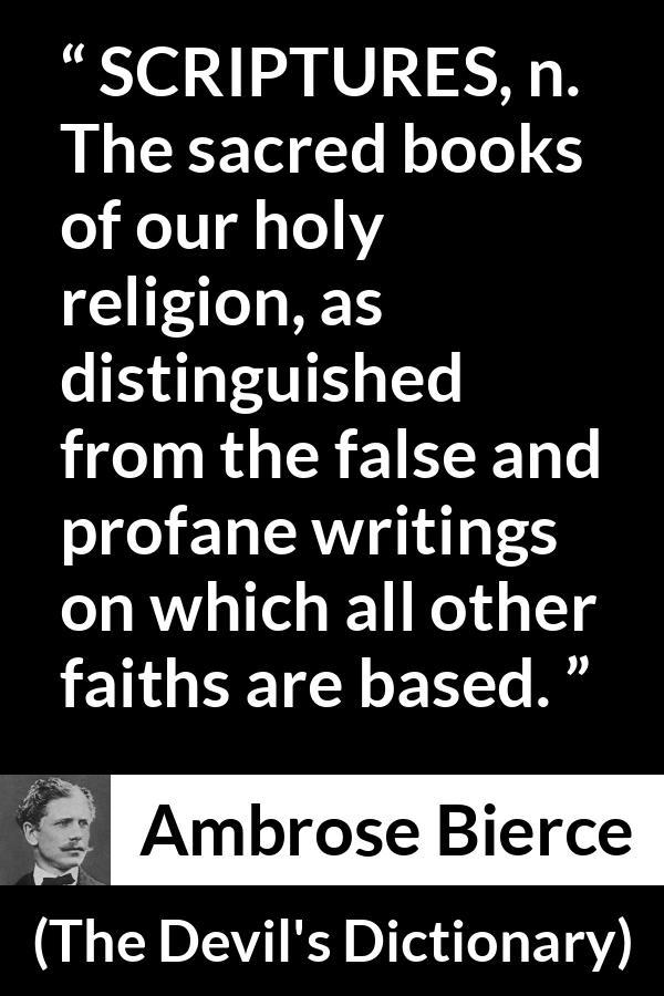 Ambrose Bierce quote about religion from The Devil's Dictionary - SCRIPTURES, n. The sacred books of our holy religion, as distinguished from the false and profane writings on which all other faiths are based.