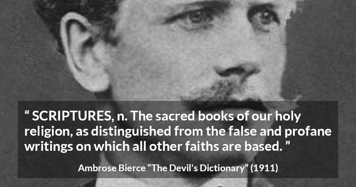 Ambrose Bierce quote about religion from The Devil's Dictionary - SCRIPTURES, n. The sacred books of our holy religion, as distinguished from the false and profane writings on which all other faiths are based.