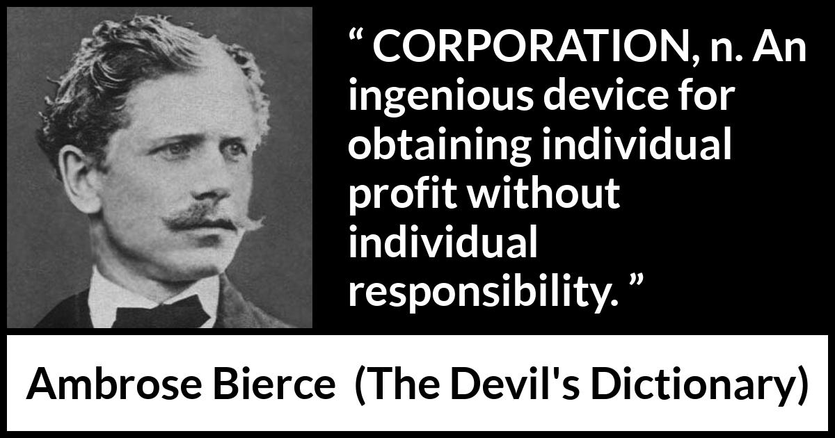 Ambrose Bierce quote about responsibility from The Devil's Dictionary - CORPORATION, n. An ingenious device for obtaining individual profit without individual responsibility.