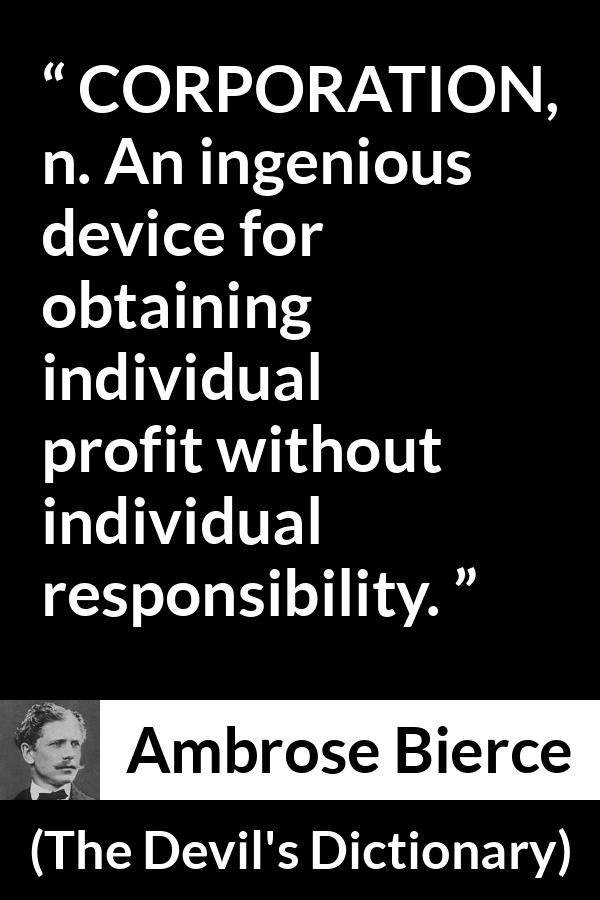 Ambrose Bierce quote about responsibility from The Devil's Dictionary - CORPORATION, n. An ingenious device for obtaining individual profit without individual responsibility.