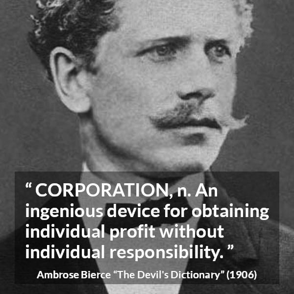 Ambrose Bierce quote about responsibility from The Devil's Dictionary - CORPORATION, n. An ingenious device for obtaining individual profit without individual responsibility.