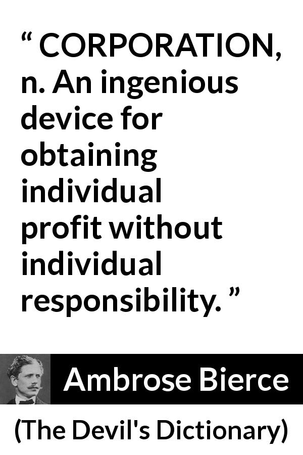 Ambrose Bierce quote about responsibility from The Devil's Dictionary - CORPORATION, n. An ingenious device for obtaining individual profit without individual responsibility.