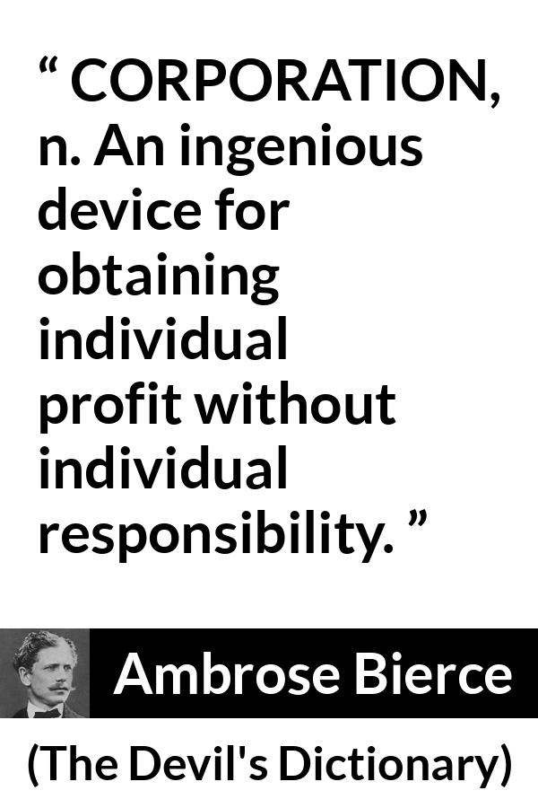 Ambrose Bierce quote about responsibility from The Devil's Dictionary - CORPORATION, n. An ingenious device for obtaining individual profit without individual responsibility.