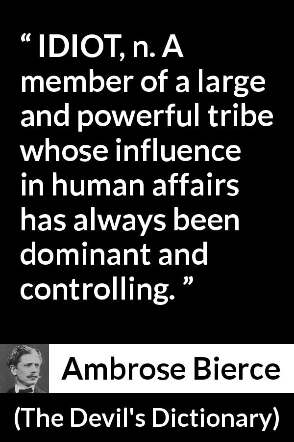 Ambrose Bierce quote about stupidity from The Devil's Dictionary - IDIOT, n. A member of a large and powerful tribe whose influence in human affairs has always been dominant and controlling.