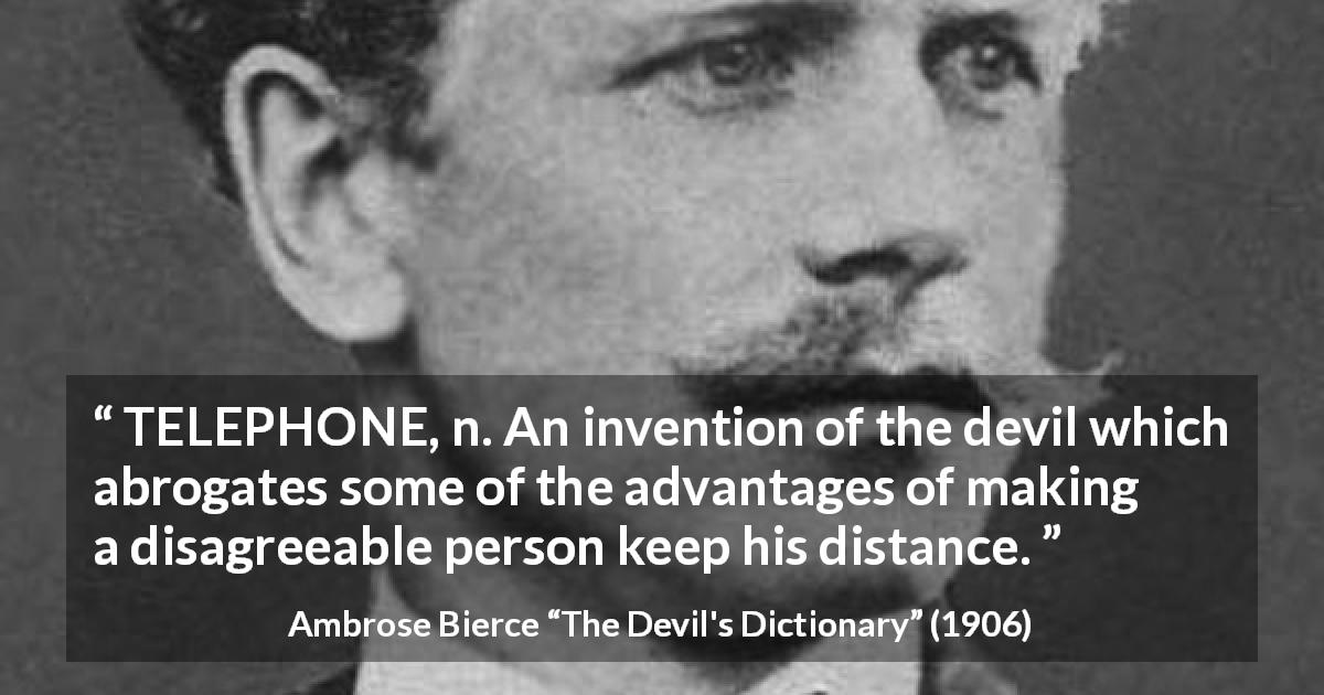 Ambrose Bierce quote about technology from The Devil's Dictionary - TELEPHONE, n. An invention of the devil which abrogates some of the advantages of making a disagreeable person keep his distance.