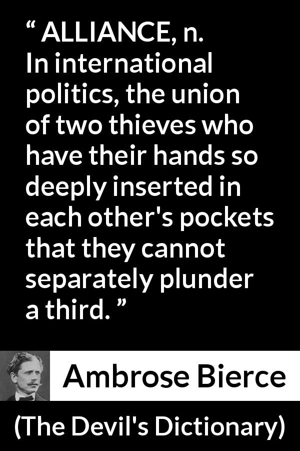 Ambrose Bierce quote about theft from The Devil's Dictionary - ALLIANCE, n. In international politics, the union of two thieves who have their hands so deeply inserted in each other's pockets that they cannot separately plunder a third.