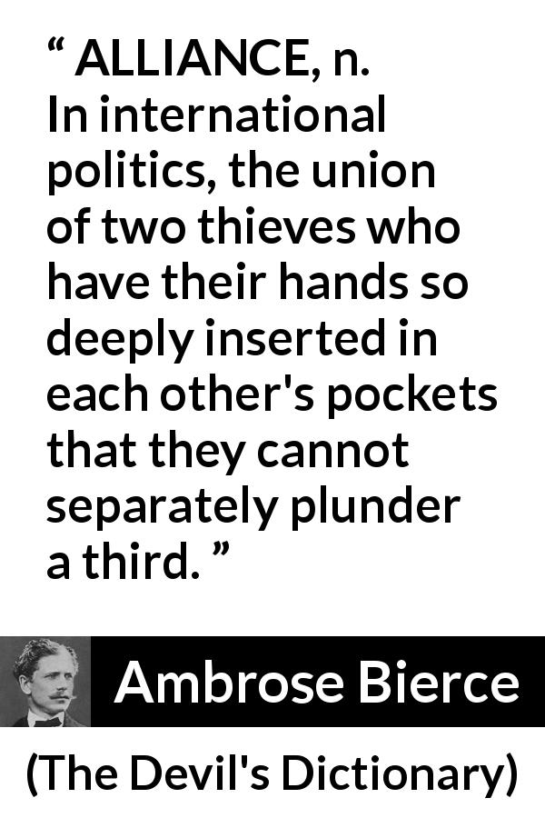 Ambrose Bierce quote about theft from The Devil's Dictionary - ALLIANCE, n. In international politics, the union of two thieves who have their hands so deeply inserted in each other's pockets that they cannot separately plunder a third.