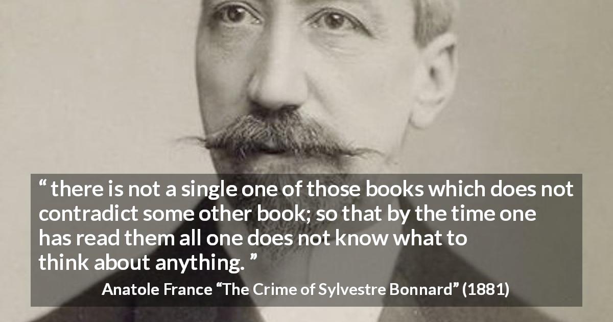 Anatole France quote about books from The Crime of Sylvestre Bonnard - there is not a single one of those books which does not contradict some other book; so that by the time one has read them all one does not know what to think about anything.