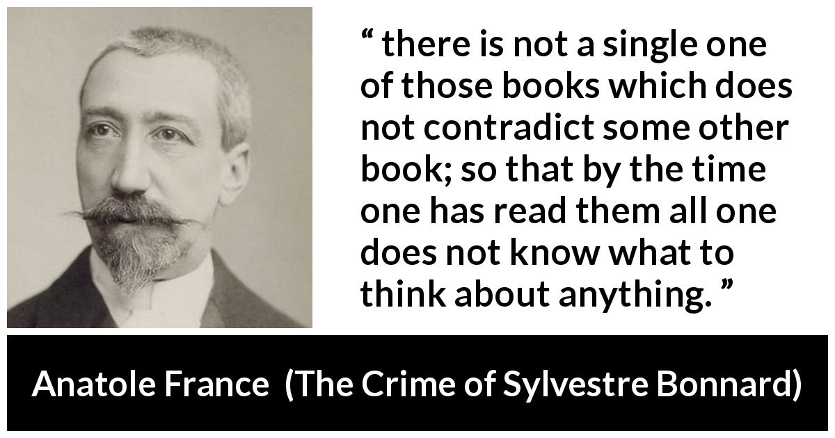Anatole France quote about books from The Crime of Sylvestre Bonnard - there is not a single one of those books which does not contradict some other book; so that by the time one has read them all one does not know what to think about anything.