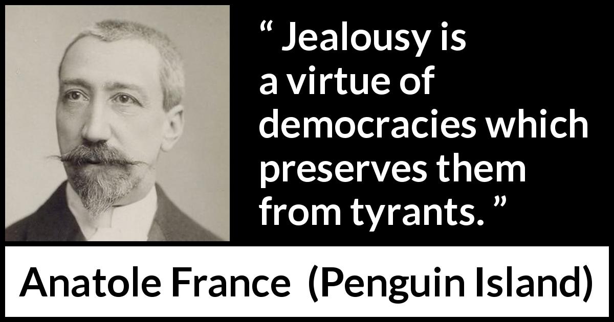 Anatole France quote about democracy from Penguin Island - Jealousy is a virtue of democracies which preserves them from tyrants.