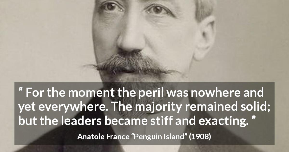 Anatole France quote about leadership from Penguin Island - For the moment the peril was nowhere and yet everywhere. The majority remained solid; but the leaders became stiff and exacting.