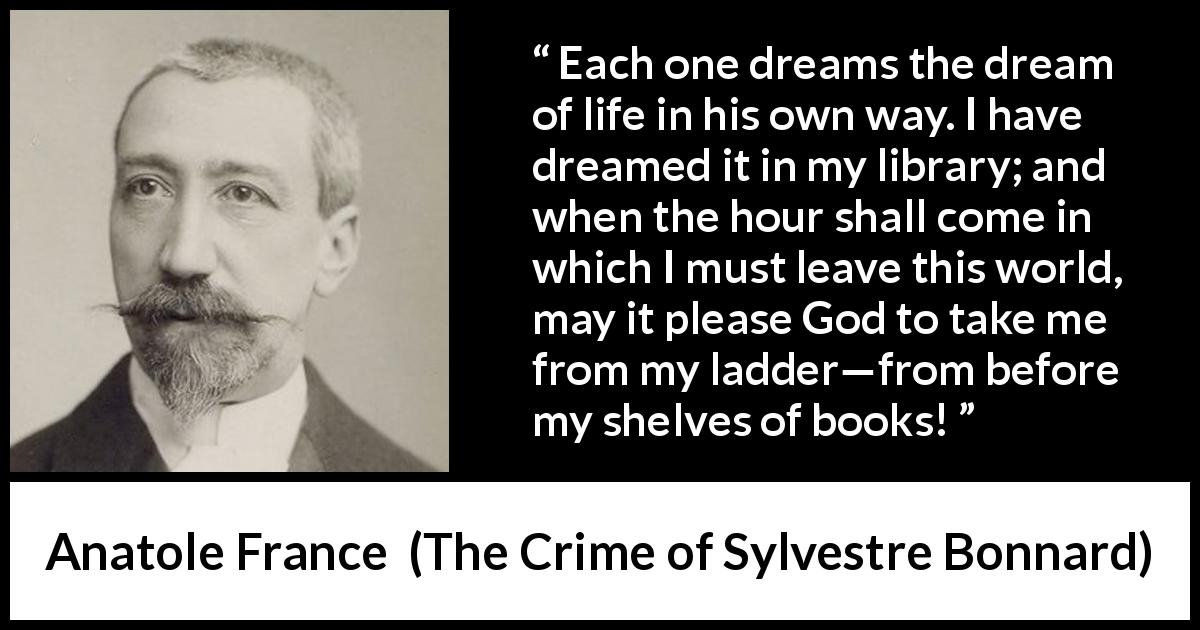 Anatole France quote about life from The Crime of Sylvestre Bonnard - Each one dreams the dream of life in his own way. I have dreamed it in my library; and when the hour shall come in which I must leave this world, may it please God to take me from my ladder—from before my shelves of books!