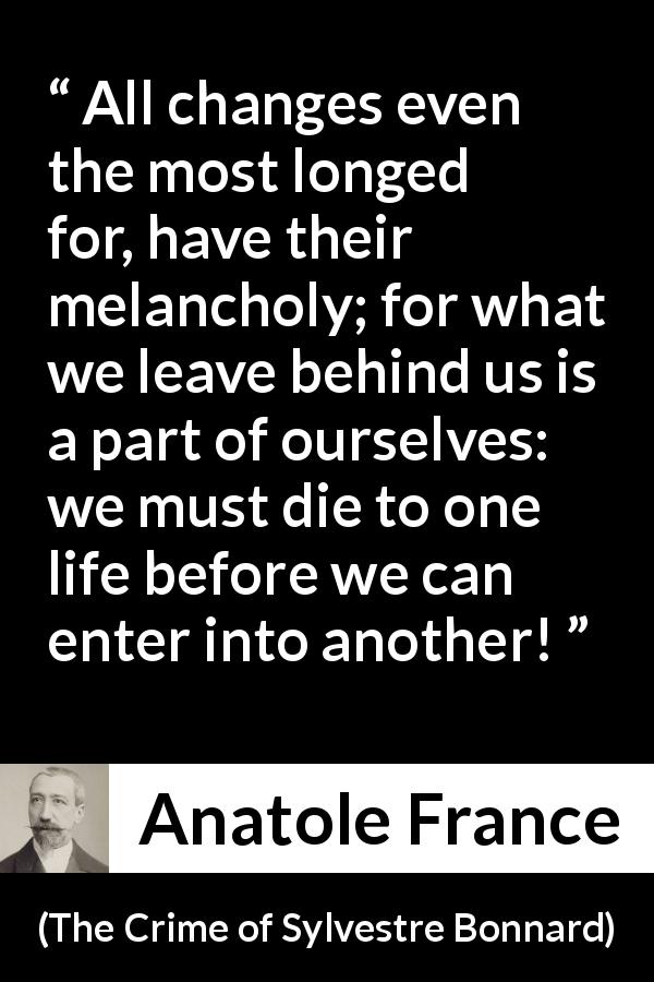 Anatole France quote about life from The Crime of Sylvestre Bonnard - All changes even the most longed for, have their melancholy; for what we leave behind us is a part of ourselves: we must die to one life before we can enter into another!