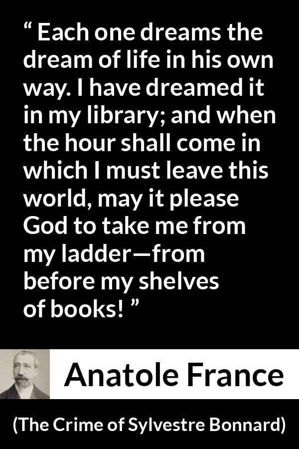 Anatole France quote about life from The Crime of Sylvestre Bonnard - Each one dreams the dream of life in his own way. I have dreamed it in my library; and when the hour shall come in which I must leave this world, may it please God to take me from my ladder—from before my shelves of books!