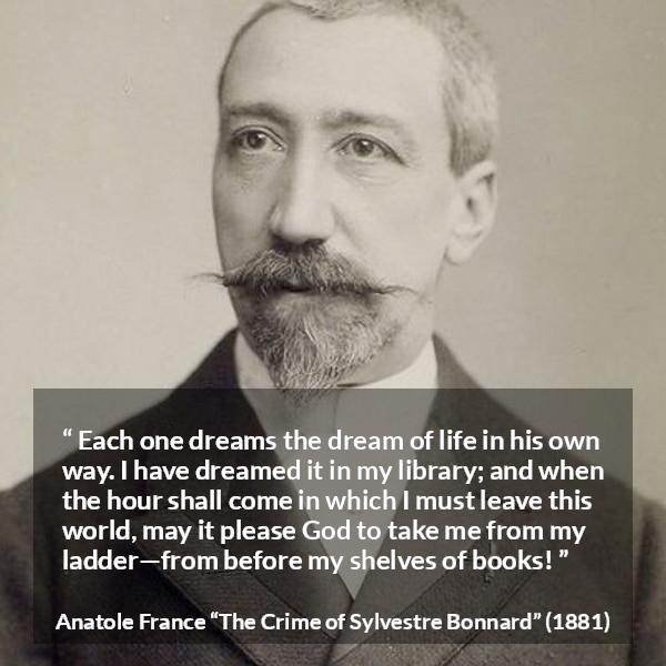 Anatole France quote about life from The Crime of Sylvestre Bonnard - Each one dreams the dream of life in his own way. I have dreamed it in my library; and when the hour shall come in which I must leave this world, may it please God to take me from my ladder—from before my shelves of books!