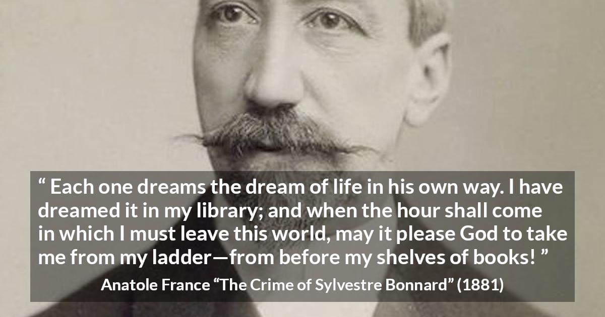 Anatole France quote about life from The Crime of Sylvestre Bonnard - Each one dreams the dream of life in his own way. I have dreamed it in my library; and when the hour shall come in which I must leave this world, may it please God to take me from my ladder—from before my shelves of books!