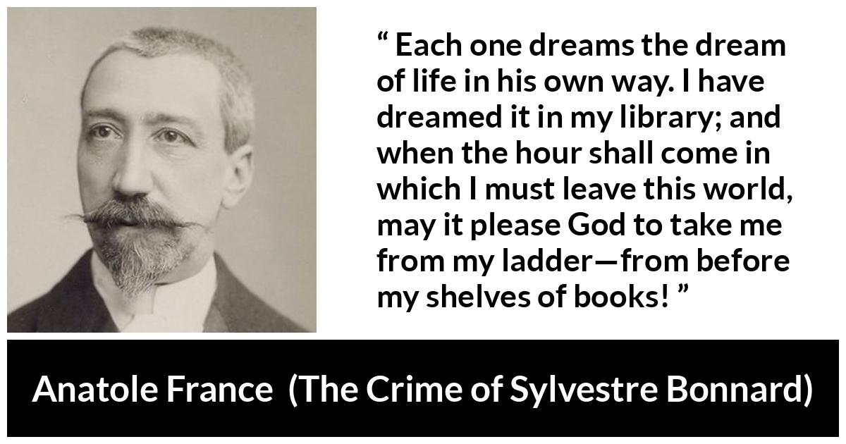 Anatole France quote about life from The Crime of Sylvestre Bonnard - Each one dreams the dream of life in his own way. I have dreamed it in my library; and when the hour shall come in which I must leave this world, may it please God to take me from my ladder—from before my shelves of books!