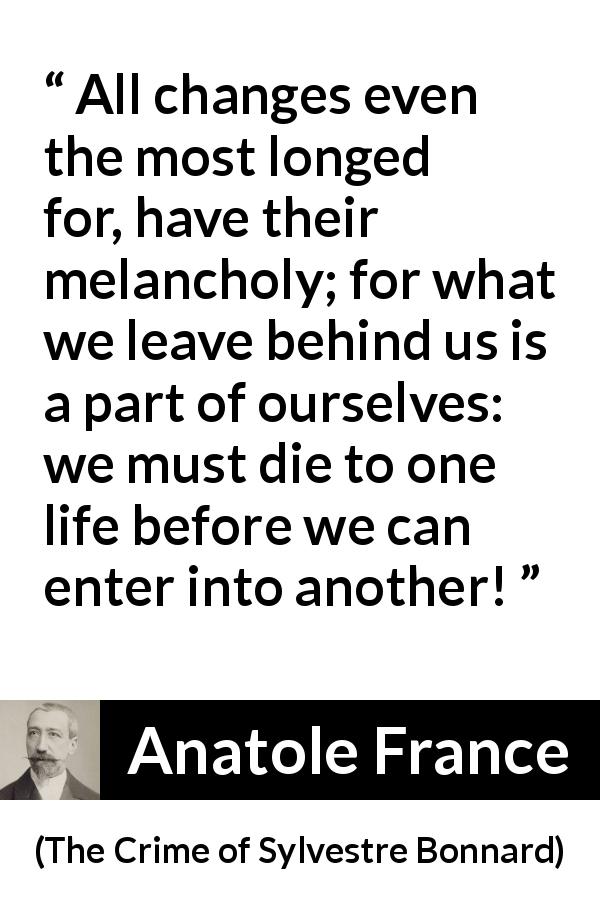 Anatole France quote about life from The Crime of Sylvestre Bonnard - All changes even the most longed for, have their melancholy; for what we leave behind us is a part of ourselves: we must die to one life before we can enter into another!
