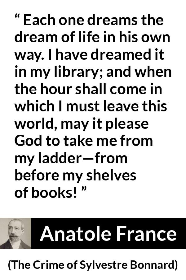 Anatole France quote about life from The Crime of Sylvestre Bonnard - Each one dreams the dream of life in his own way. I have dreamed it in my library; and when the hour shall come in which I must leave this world, may it please God to take me from my ladder—from before my shelves of books!