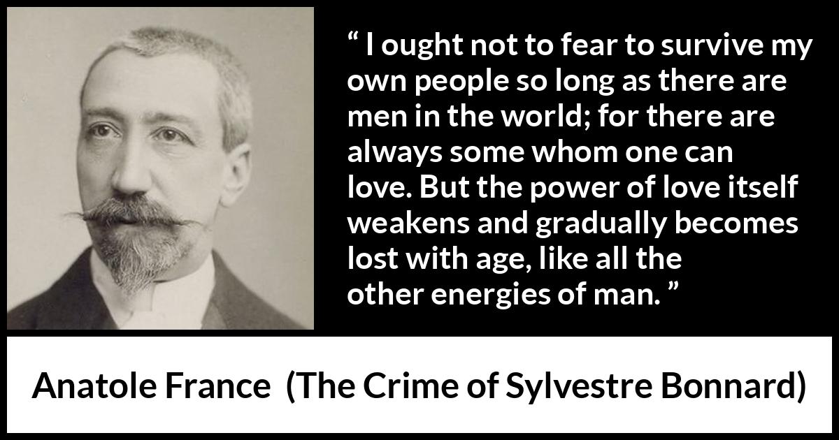 Anatole France quote about love from The Crime of Sylvestre Bonnard - I ought not to fear to survive my own people so long as there are men in the world; for there are always some whom one can love. But the power of love itself weakens and gradually becomes lost with age, like all the other energies of man.