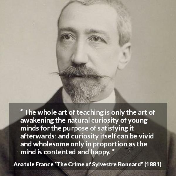 Anatole France quote about mind from The Crime of Sylvestre Bonnard - The whole art of teaching is only the art of awakening the natural curiosity of young minds for the purpose of satisfying it afterwards; and curiosity itself can be vivid and wholesome only in proportion as the mind is contented and happy.