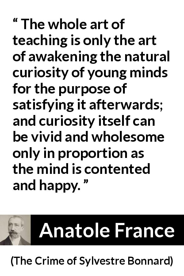 Anatole France quote about mind from The Crime of Sylvestre Bonnard - The whole art of teaching is only the art of awakening the natural curiosity of young minds for the purpose of satisfying it afterwards; and curiosity itself can be vivid and wholesome only in proportion as the mind is contented and happy.