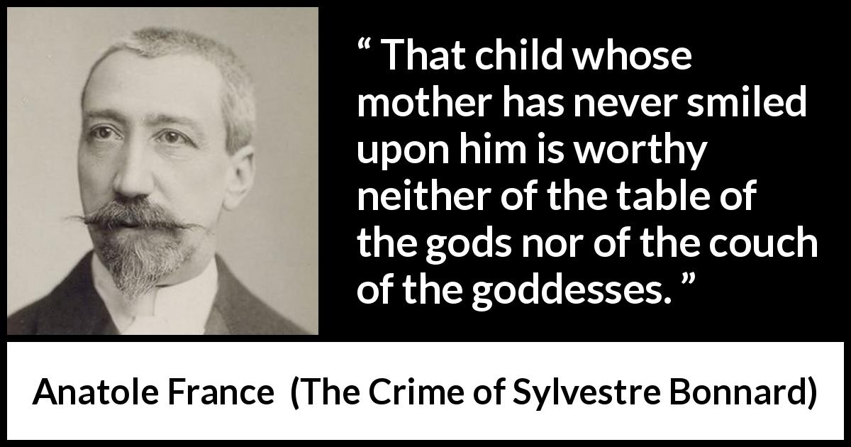 Anatole France quote about mother from The Crime of Sylvestre Bonnard - That child whose mother has never smiled upon him is worthy neither of the table of the gods nor of the couch of the goddesses.