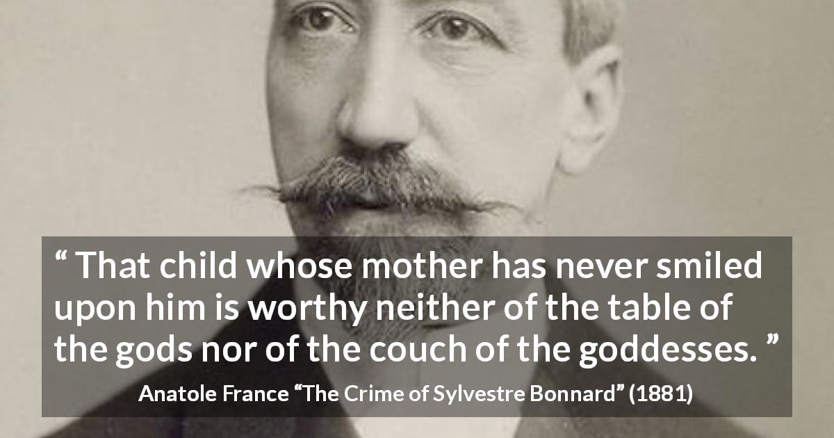 Anatole France quote about mother from The Crime of Sylvestre Bonnard - That child whose mother has never smiled upon him is worthy neither of the table of the gods nor of the couch of the goddesses.