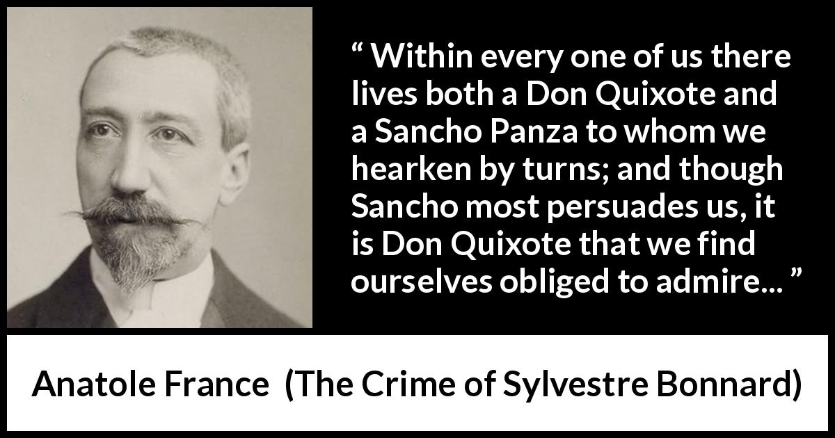Anatole France quote about persuasion from The Crime of Sylvestre Bonnard - Within every one of us there lives both a Don Quixote and a Sancho Panza to whom we hearken by turns; and though Sancho most persuades us, it is Don Quixote that we find ourselves obliged to admire...